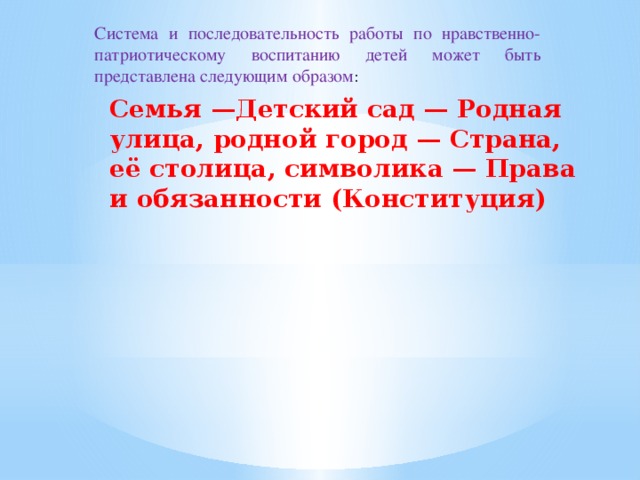 Система и последовательность работы по нравственно-патриотическому воспитанию детей может быть представлена следующим образом : Семья —Детский сад — Родная улица, родной город — Страна, её столица, символика — Права и обязанности (Конституция)