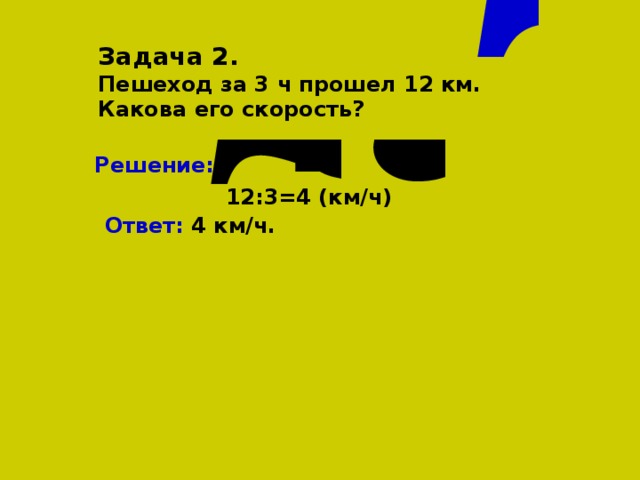 Задача 2. Пешеход за 3 ч прошел 12 км. Какова его скорость? Решение:  12:3=4 (км/ч) Ответ: 4 км/ч.