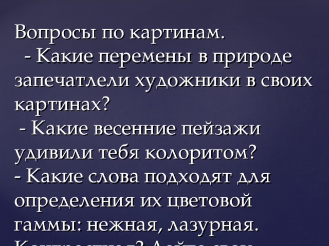 Вопросы по картинам.  - Какие перемены в природе запечатлели художники в своих картинах?  - Какие весенние пейзажи удивили тебя колоритом?  - Какие слова подходят для определения их цветовой гаммы: нежная, лазурная. Контрастная? Дайте свои названия красивому колориту этих работ,