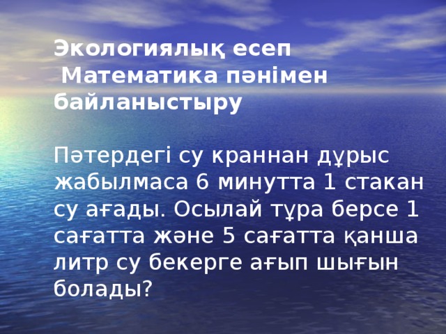 Экологиялық есеп  Математика пәнімен байланыстыру  Пәтердегі су краннан дұрыс жабылмаса 6 минутта 1 стакан су ағады. Осылай тұра берсе 1 сағатта және 5 c ағатта қанша литр су бекерге ағып шығын болады?