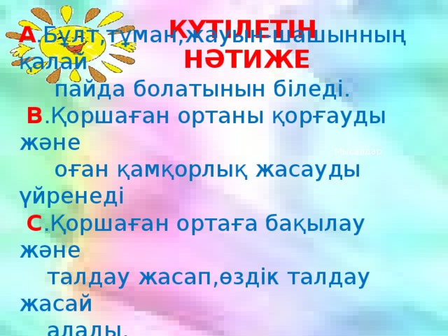 А .Бұлт,тұман,жауын-шашынның қалай  пайда болатынын біледі.    В .Қоршаған ортаны қорғауды және  оған қамқорлық жасауды үйренеді    С .Қоршаған ортаға бақылау және  талдау жасап,өздік талдау жасай  алады. КҮТІЛЕТІН НӘТИЖЕ  Мысалдар