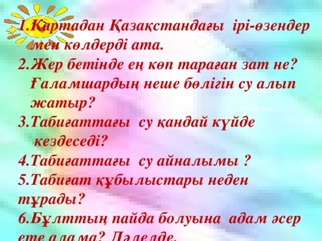 1.Картадан Қазақстандағы ірі-өзендер  мен көлдерді ата. 2.Жер бетінде ең көп тараған зат не?  Ғаламшардың неше бөлігін су алып  жатыр? 3.Табиғаттағы су қандай күйде  кездеседі? 4.Табиғаттағы су айналымы ? 5. Табиғат құбылыстары неден тұрады? 6.Бұлттың пайда болуына адам әсер ете алама? Дәлелде.  Мысалдар