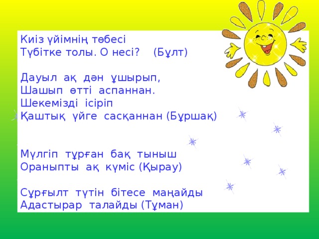 Киіз үйімнің төбесі  Түбітке толы. О несі?    (Бұлт) Дауыл  ақ  дән  ұшырып, Шашып  өтті  аспаннан. Шекемізді  ісіріп Қаштық  үйге  сасқаннан (Бұршақ) Мүлгіп  тұрған  бақ  тыныш Ораныпты  ақ  күміс (Қырау) Сұрғылт  түтін  бітесе  маңайды Адастырар  талайды (Тұман)  