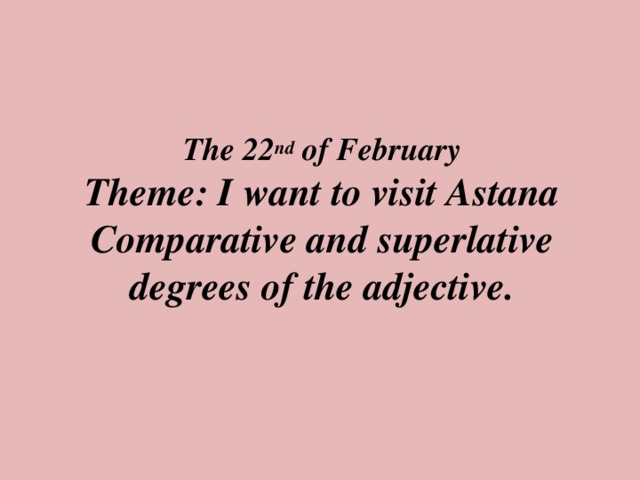The 22 nd of February  Theme: I want to visit Astana  Comparative and superlative degrees of the adjective.