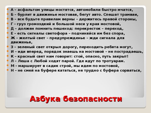 А – асфальтом улицы мостятся, автомобили быстро мчатся, Б – бурлит в движенье мостовая, бегут авто. Спешат трамваи, В – все будьте правилам верны – держитесь правой стороны, Г – груз громоздкий и большой неси у края мостовой, Д – должен помнить пешеход: перекресток – переход, Е – есть сигналы светофора – подчиняйся им без спора, Ж – желтый свет – предупрежденье – жди сигнала для движенья, З – зеленый свет открыл дорогу, переходить ребята могут, И – иди вперед, порядок знаешь на мостовой – не пострадаешь, К – красный свет нам говорит: стой, опасно, путь закрыт! Л – Леша с Любой ходят парой. Где идут по тротуарам. М – марширует в садик строй, мы идем по мостовой, Н – не смей на буфере кататься, не трудно с буфера сорваться,