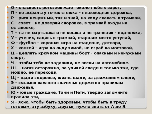 О – опасность ротозеев ждет около любых ворот, П – по асфальту точек стежка – пешеходная дорожка, Р – риск ненужный, так и знай, на ходу скакать в трамвай, С – совет – не доверяй сноровке, в трамвай входи на остановке, Т – ты не мартышка и не кошка и не трапеция – подножка, У – ученик, садясь в трамвай, старшим место уступай, Ф – футбол – хорошая игра на стадионе, детвора, Х – хоккей – игра на льду зимой, не играй на мостовой, Ц – цеплять крючком машины борт – опасный и ненужный спорт, Ч – чтобы тебя не задавили, не висни на автомобиле. Ш – шагая осторожно, за улицей следи и только там, где можно, ее переходи, Щ – щади здоровье, жизнь щади, за движением следи, Э – экзамен важного значенья держи по правилам движенья, Ю – юные граждане, Тани и Пети, твердо запомните правила эти, Я – ясно, чтобы быть здоровым, чтобы быть к труду готовым, эту азбуку, друзья, нужно знать от А до Я.