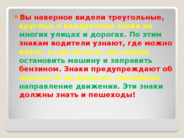 Вы наверное видели треугольные, круглые и квадратные знаки на многих улицах и дорогах. По этим знакам водители узнают, где можно ехать, а где нельзя, где можно остановить машину и заправить бензином. Знаки предупреждают об опасности на дорогах, указывают направление движения. Эти знаки должны знать и пешеходы!