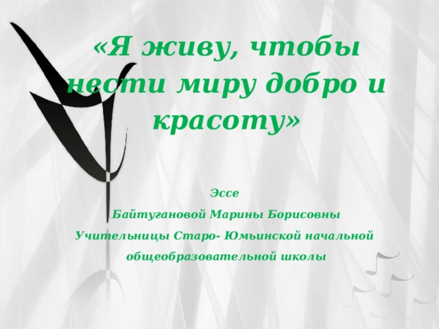 «Я живу, чтобы нести миру добро и красоту»  Эссе Байтугановой Марины Борисовны Учительницы Старо- Юмьинской начальной общеобразовательной школы