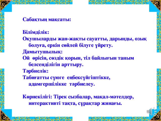 Сабақтың мақсаты:  Білімділік: Оқушыларды жан-жақты сауатты, дарынды, озық болуға, еркін сөйлей білуге үйрету. Дамытушылық: Ой өрісін, сөздік қорын, тіл байлығын таным белсенділігін арттыру. Тәрбиелік: Табиғатты сүюге еңбексүйгіштікке, адамгершілікке тәрбиелеу.  Көрнекілігі: Тірек сызбалар, мақал-мәтелдер, интерактивті тақта, сұрақтар жинағы. Сабақтың мақсаты:  Білімділік: Оқушыларды жан-жақты сауатты, дарынды, озық болуға, еркін сөйлей білуге үйрету. Дамытушылық: Ой өрісін, сөздік қорын, тіл байлығын таным белсенділігін арттыру. Тәрбиелік: Табиғатты сүюге еңбексүйгіштікке, адамгершілікке тәрбиелеу.  Көрнекілігі: Тірек сызбалар, мақал-мәтелдер, интерактивті тақта, сұрақтар жинағы.