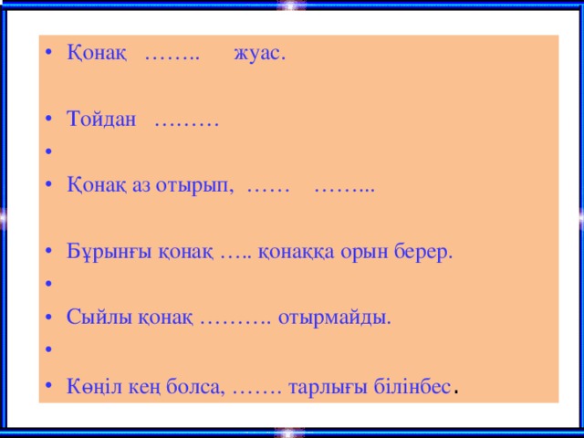 Қонақ …….. жуас.  Тойдан ………    Қонақ аз отырып, …… ……...   Бұрынғы қонақ ….. қонаққа орын берер.   Сыйлы қонақ ………. отырмайды.   Көңіл кең болса, ……. тарлығы білінбес .