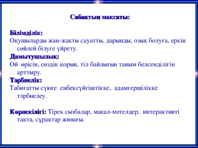 Сабақтың мақсаты:  Білімділік: Оқушыларды жан-жақты сауатты, дарынды, озық болуға, еркін сөйлей білуге үйрету. Дамытушылық: Ой өрісін, сөздік қорын, тіл байлығын таным белсенділігін арттыру. Тәрбиелік: Табиғатты сүюге еңбексүйгіштікке, адамгершілікке тәрбиелеу.  Көрнекілігі: Тірек сызбалар, мақал-мәтелдер, интерактивті тақта, сұрақтар жинағы.