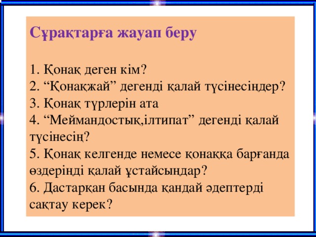 Сұрақтарға жауап беру   1. Қонақ деген кім?  2. “Қонақжай” дегенді қалай түсінесіңдер?  3. Қонақ түрлерін ата  4. “Меймандостық,ілтипат” дегенді қалай түсінесің?  5. Қонақ келгенде немесе қонаққа барғанда өздеріңді қалай ұстайсыңдар?  6. Дастарқан басында қандай әдептерді сақтау керек?