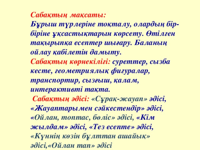 Сабақтың мақсаты: Бұрыш түрлеріне тоқталу, олардың бір-біріне ұқсастықтарын көрсету. Өтілген тақырыпқа есептер шығару. Баланың ойлау қабілетін дамыту. Сабақтың көрнекілігі: суреттер, сызба кесте, геометриялық фигуралар, транспортир, сызғыш, қалам, интерактивті тақта.  Сабақтың әдісі: «Сұрақ-жауап» әдісі, «Жауаптарымен сәйкестендір» әдісі, « Ойлан, топтас, бөліс» әдісі , «Кім жылдам» әдісі, «Тез есепте» әдісі, «Күннің көзін бұлттан ашайық» әдісі, «Ойлан тап» әдісі