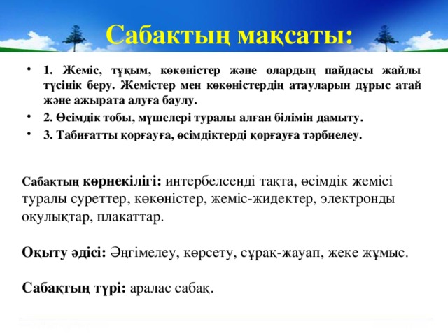 Сабактың мақсаты: 1. Жеміс, тұқым, көкөністер және олардың пайдасы жайлы түсінік беру. Жемістер мен көкөністердің атауларын дұрыс атай және ажырата алуға баулу. 2. Өсімдік тобы, мүшелері туралы алған білімін дамыту. 3. Табиғатты қорғауға, өсімдіктерді қорғауға тәрбиелеу.  Сабақтың көрнекілігі: интербелсенді тақта, өсімдік жемісі туралы суреттер, көкөністер, жеміс-жидектер, электронды оқулықтар, плакаттар.  Оқыту әдісі: Әңгімелеу, көрсету, сұрақ-жауап, жеке жұмыс.  Сабақтың түрі: аралас сабақ.