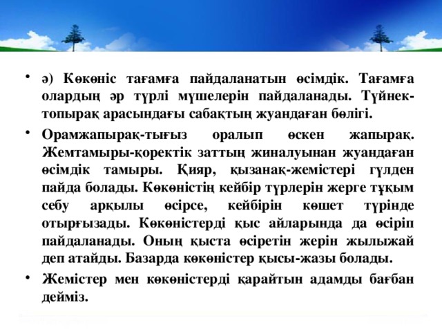 ә) Көкөніс тағамға пайдаланатын өсімдік. Тағамға олардың әр түрлі мүшелерін пайдаланады. Түйнек-топырақ арасындағы сабақтың жуандаған бөлігі. Орамжапырақ-тығыз оралып өскен жапырақ. Жемтамыры-қоректік заттың жиналуынан жуандаған өсімдік тамыры. Қияр, қызанақ-жемістері гүлден пайда болады. Көкөністің кейбір түрлерін жерге тұқым себу арқылы өсірсе, кейбірін көшет түрінде отырғызады. Көкөністерді қыс айларында да өсіріп пайдаланады. Оның қыста өсіретін жерін жылыжай деп атайды. Базарда көкөністер қысы-жазы болады. Жемістер мен көкөністерді қарайтын адамды бағбан дейміз.