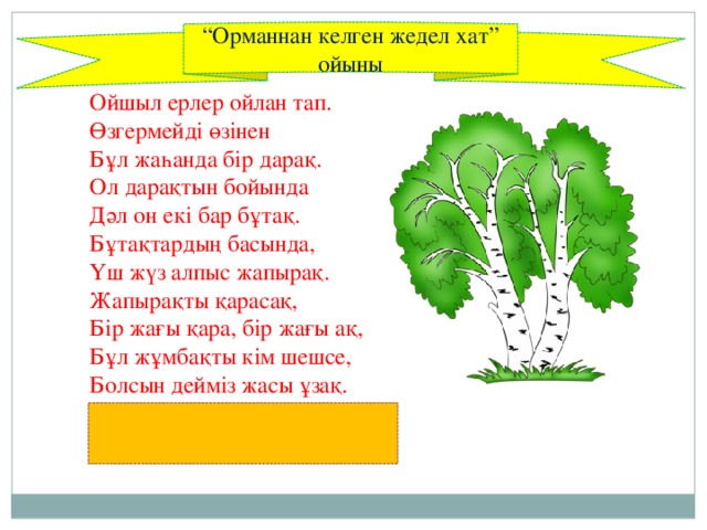 “ Орманнан келген жедел хат” ойыны Ойшыл ерлер ойлан тап.  Өзгермейді өзінен  Бұл жаһанда бір дарақ.  Ол дарақтын бойында  Дәл он екі бар бұтақ.  Бұтақтардың басында,  Үш жүз алпыс жапырақ.  Жапырақты қарасақ,  Бір жағы қара, бір жағы ақ,  Бұл жұмбақты кім шешсе,  Болсын дейміз жасы ұзақ.  (Жыл, он екі ай, үш жүз алпыс күн, күн мен түн)