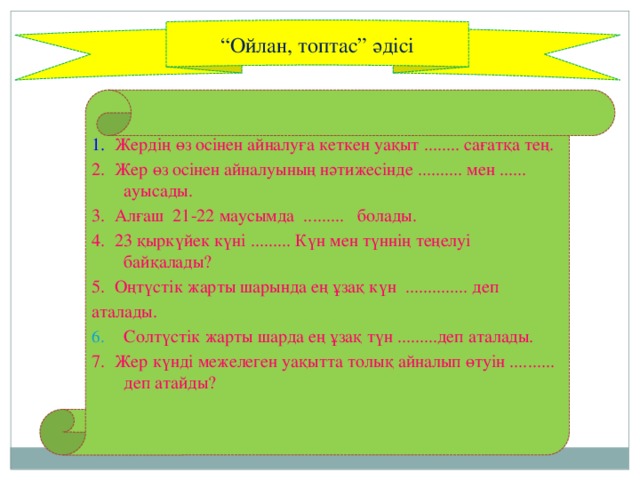 “ Ойлан, топтас” әдісі 1. Жердің өз осінен айналуға кеткен уақыт ........ сағатқа тең. 2. Жер өз осінен айналуының нәтижесінде .......... мен ...... ауысады. 3. Алғаш 21-22 маусымда ......... болады. 4. 23 қыркүйек күні ......... Күн мен түннің теңелуі байқалады? 5. Оңтүстік жарты шарында ең ұзақ күн .............. деп аталады. Солтүстік жарты шарда ең ұзақ түн .........деп аталады. 7. Жер күнді межелеген уақытта толық айналып өтуін .......... деп атайды?