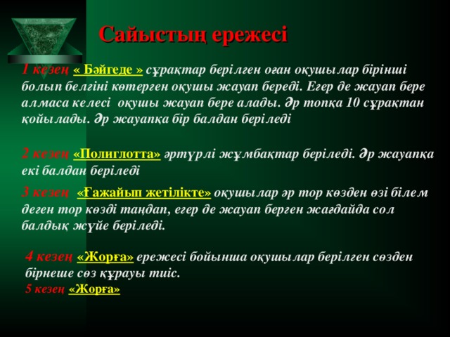 Сайысты ң ережесі 1 кезең « Бәйгеде »  сұрақтар берілген оған оқушылар бірінші болып белгіні көтерген оқушы жауап береді. Егер де жауап бере алмаса келесі оқушы жауап бере алады. Әр топқа 10 с ұрақтан қойылады. Әр жауапқа бір балдан беріледі  2 кезең «Полиглотта»  әртүрлі жұмбақтар беріледі. Әр жауапқа екі балдан беріледі 3 кезең «Ғажайып жетілікте»  оқушылар әр тор көзден өзі білем деген тор көзді таңдап, егер де жауап берген жағдайда сол балдық жүйе беріледі. 4 кезең «Жорға»  ережесі бойынша оқушылар берілген сөзден бірнеше сөз құрауы тиіс. 5 кезең «Жорға»