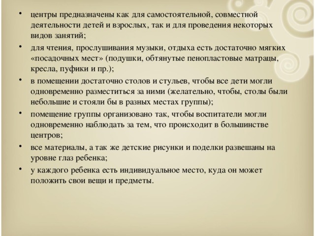 центры предназначены как для самостоятельной, совместной деятельности детей и взрослых, так и для проведения некоторых видов занятий; для чтения, прослушивания музыки, отдыха есть достаточно мягких «посадочных мест» (подушки, обтянутые пенопластовые матрацы, кресла, пуфики и пр.); в помещении достаточно столов и стульев, чтобы все дети могли одновременно разместиться за ними (желательно, чтобы, столы были небольшие и стояли бы в разных местах группы); помещение группы организовано так, чтобы воспитатели могли одновременно наблюдать за тем, что происходит в большинстве центров; все материалы, а так же детские рисунки и поделки развешаны на уровне глаз ребенка; у каждого ребенка есть индивидуальное место, куда он может положить свои вещи и предметы.