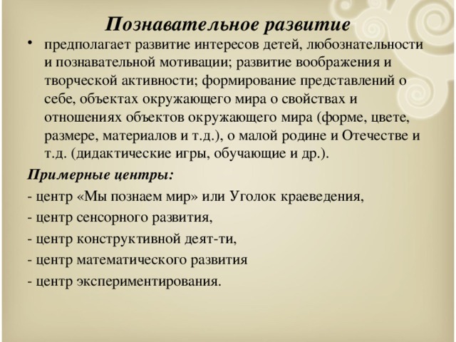 Познавательное развитие предполагает развитие интересов детей, любознательности и познавательной мотивации; развитие воображения и творческой активности; формирование представлений о себе, объектах окружающего мира о свойствах и отношениях объектов окружающего мира (форме, цвете, размере, материалов и т.д.), о малой родине и Отечестве и т.д. (дидактические игры, обучающие и др.). Примерные центры: - центр «Мы познаем мир» или Уголок краеведения, - центр сенсорного развития, - центр конструктивной деят-ти, - центр математического развития - центр экспериментирования.