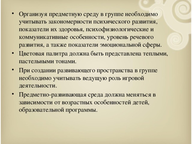 Организуя предметную среду в группе необходимо учитывать закономерности психического развития, показатели их здоровья, психофизиологические и коммуникативные особенности, уровень речевого развития, а также показатели эмоциональной сферы. Цветовая палитра должна быть представлена теплыми, пастельными тонами. При создании развивающего пространства в группе необходимо учитывать ведущую роль игровой деятельности. Предметно-развивающая среда должна меняться в зависимости от возрастных особенностей детей, образовательной программы.