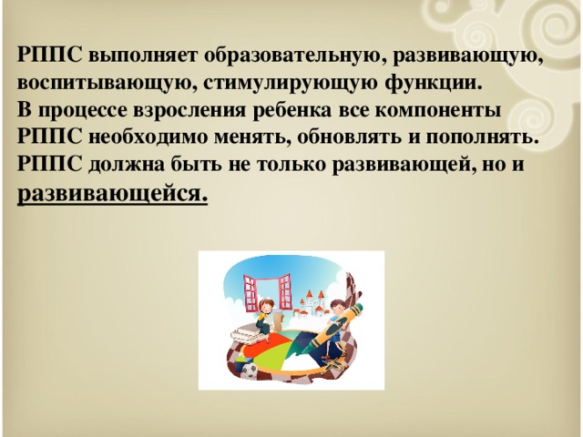 РППС выполняет образовательную, развивающую, воспитывающую, стимулирующую функции.  В процессе взросления ребенка все компоненты РППС необходимо менять, обновлять и пополнять.  РППС должна быть не только развивающей, но и развивающейся.