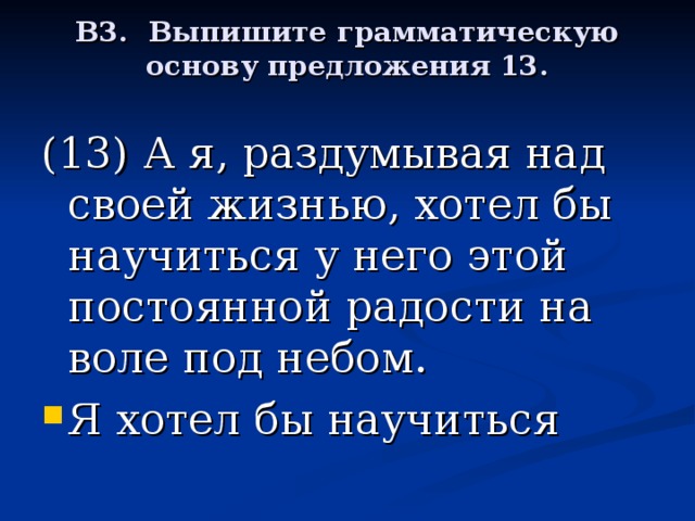 В3. Выпишите грамматическую основу предложения 13.   (13) А я, раздумывая над своей жизнью, хотел бы научиться у него этой постоянной радости на воле под небом.