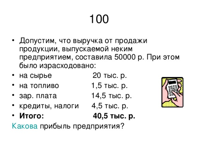 100 Допустим, что выручка от продажи продукции, выпускаемой неким предприятием, составила 50000 р. При этом было израсходовано: на сырье 20 тыс. р. на топливо 1,5 тыс. р. зар. плата 14,5 тыс. р. кредиты, налоги 4,5 тыс. р. Итого: 40,5 тыс. р. Какова прибыль предприятия?