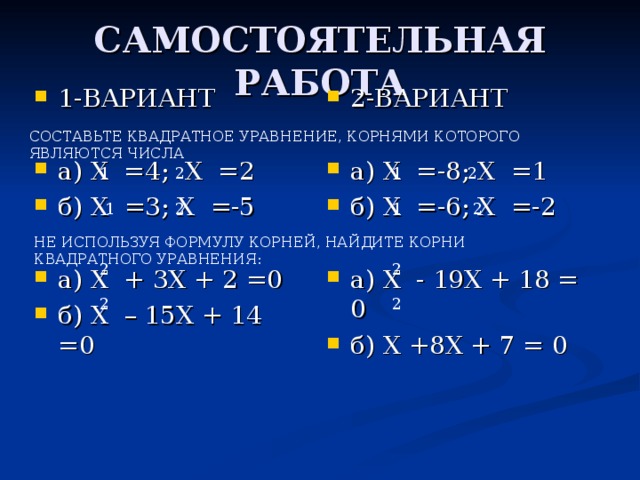 САМОСТОЯТЕЛЬНАЯ РАБОТА 2-ВАРИАНТ  а) Х =-8; Х =1 б) Х =-6; Х =-2  а) Х - 19Х + 18 = 0 б) Х +8Х + 7 = 0 1-ВАРИАНТ  а) Х =4; Х =2 б) Х =3; Х =-5  а) Х + 3Х + 2 =0 б) Х – 15Х + 14 =0 СОСТАВЬТЕ КВАДРАТНОЕ УРАВНЕНИЕ, КОРНЯМИ КОТОРОГО ЯВЛЯЮТСЯ ЧИСЛА 2 1 2 1 2 2 1 1 НЕ ИСПОЛЬЗУЯ ФОРМУЛУ КОРНЕЙ, НАЙДИТЕ КОРНИ КВАДРАТНОГО УРАВНЕНИЯ: 2 2 2 2
