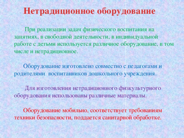 Нетрадиционное оборудование  При реализации задач физического воспитания на занятиях, в свободной деятельности, в индивидуальной работе с детьми используется различное оборудование, в том числе и нетрадиционное.  Оборудование изготовлено совместно с педагогами и родителями воспитанников дошкольного учреждения.  Для изготовления нетрадиционного физкультурного оборудования использованы различные материалы.  Оборудование мобильно, соответствует требованиям техники безопасности, поддается санитарной обработке.