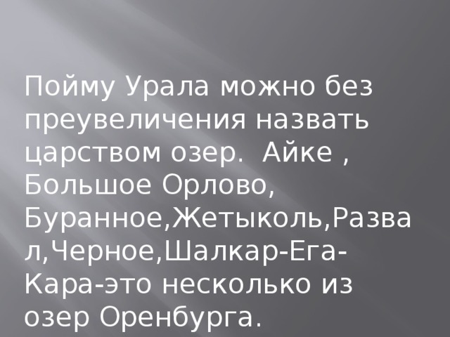 Пойму Урала можно без преувеличения назвать царством озер. Айке , Большое Орлово, Буранное,Жетыколь,Развал,Черное,Шалкар-Ега-Кара-это несколько из озер Оренбурга.