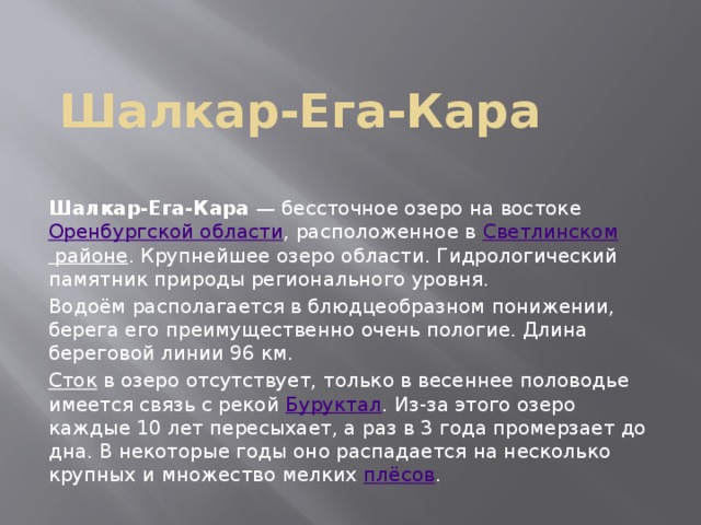 Шалкар-Ега-Кара Шалкар-Ега-Кара  — бессточное озеро на востоке  Оренбургской области , расположенное в  Светлинском районе . Крупнейшее озеро области. Гидрологический памятник природы регионального уровня. Водоём располагается в блюдцеобразном понижении, берега его преимущественно очень пологие. Длина береговой линии 96 км. Сток  в озеро отсутствует, только в весеннее половодье имеется связь с рекой  Буруктал . Из-за этого озеро каждые 10 лет пересыхает, а раз в 3 года промерзает до дна. В некоторые годы оно распадается на несколько крупных и множество мелких  плёсов .