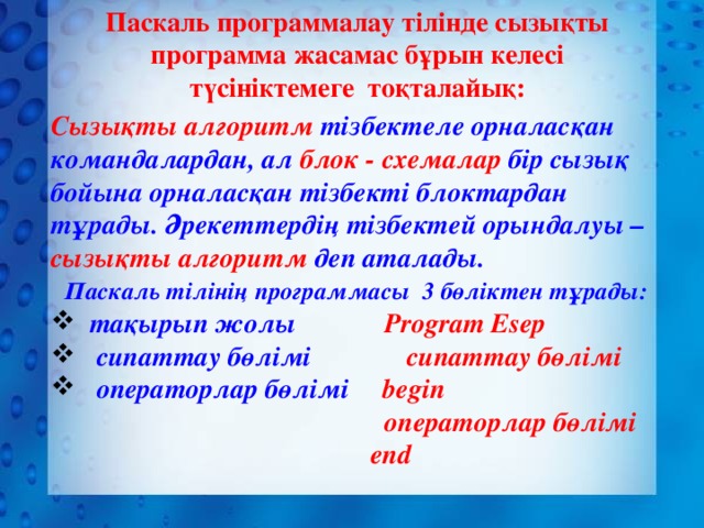 Паскаль программалау тілінде сызықты программа жасамас бұрын келесі түсініктемеге тоқталайық:   Сызықты алгоритм тізбектеле орналасқан командалардан, ал блок - схемалар бір сызық бойына орналасқан тізбекті блоктардан тұрады. Әрекеттердің тізбектей орындалуы – сызықты алгоритм деп аталады.  Паскаль тілінің программасы 3 бөліктен тұрады:  тақырып жолы  Program Esep  сипаттау бөлімі  сипаттау бөлімі  операторлар бөлімі begin  операторлар бөлімі  end