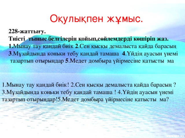 228-жаттығу. Тиісті тыныс белгілерін қойып,сөйлемдерді көшіріп жаз. 1. Мынау тау қандай биік 2 .Сен қысқы демалыста қайда барасың 3 .Мұзайдында коньки тебу қандай тамаша 4 .Үйдің ауасын үнемі  тазартып отырыңдар 5 .Медет домбыра үйірмесіне қатысты ма Оқулықпен жұмыс.   1.Мынау тау қандай биік! 2.Сен қысқы демалыста қайда барасың ? 3.Мұзайдында коньки тебу қандай тамаша ! 4.Үйдің ауасын үнемі тазартып отырыңдар!5.Медет домбыра үйірмесіне қатысты ма?