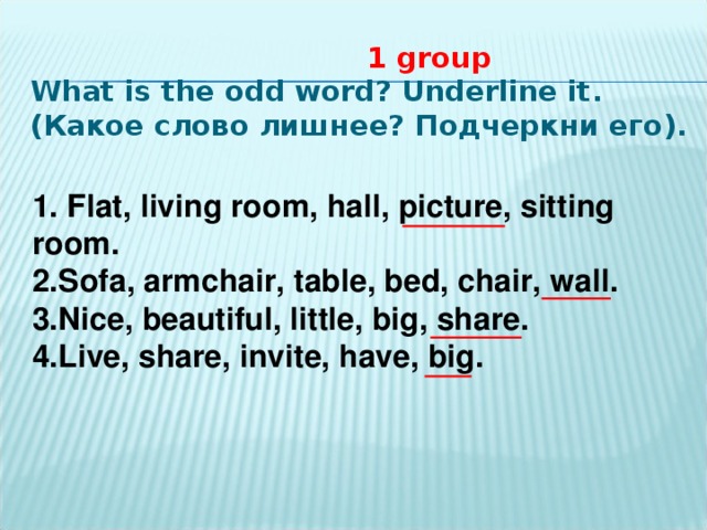1 group  What is the odd word? Underline it . (Какое слово лишнее? Подчеркни его ). 1 . Flat, living room, hall, picture, sitting room. 2. Sofa, armchair, table, bed, chair, wall. 3. Nice, beautiful, little, big, share. 4. Live, share, invite, have, big.