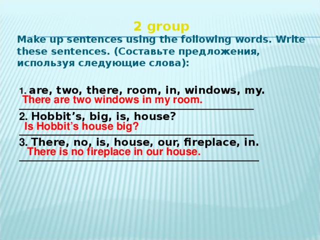 2 group  Make up sentences using the following words. Write these sentences. ( Составьте  предложения , используя  следующие  слова ):   1. are, two, there, room, in, windows, my. ____________________________________________ 2. Hobbit’s, big, is, house? ____________________________________________ 3. There, no, is, house, our, fireplace, in. _____________________________________________ There are two windows in my room. Is Hobbit’s house big? There is no fireplace in our house.