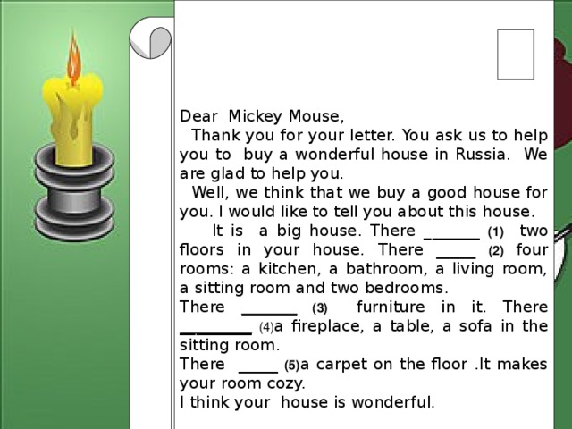 Dear Mickey Mouse,  Thank you for your letter. You ask us to help you to buy a wonderful house in Russia. We are glad to help you.  Well, we think that we buy a good house for you.  I would like to tell you about this house.  It is a big house. There _______ (1) two floors in your house. There _____  (2) four rooms: a kitchen, a bathroom, a living room, a sitting room and two bedrooms. There _______  (3) furniture in it. There _________  (4) a fireplace, a table, a sofa in the sitting room. There _____ (5) a carpet on the floor .It makes your room cozy. I think your house is wonderful.  Write soon Lots of love  3 form