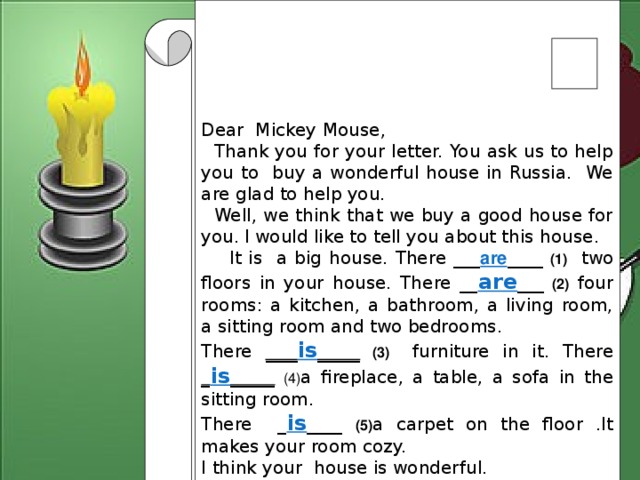 Dear Mickey Mouse,  Thank you for your letter. You ask us to help you to buy a wonderful house in Russia. We are glad to help you.  Well, we think that we buy a good house for you.  I would like to tell you about this house.  It is a big house. There ___ are ____ (1) two floors in your house. There __ are ___  (2) four rooms: a kitchen, a bathroom, a living room, a sitting room and two bedrooms. There ___ is ____  (3) furniture in it. There _ is _____  (4) a fireplace, a table, a sofa in the sitting room. There _ is ____ (5) a carpet on the floor .It makes your room cozy. I think your house is wonderful.  Write soon Lots of love  3 form