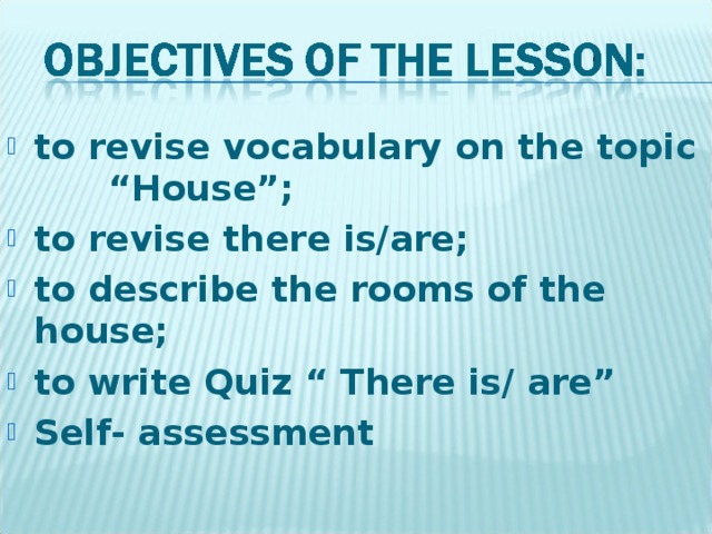 to revise vocabulary on the topic “House”; to revise there is/are; to describe the rooms of the house; to write Quiz “ There is/ are” Self- assessment