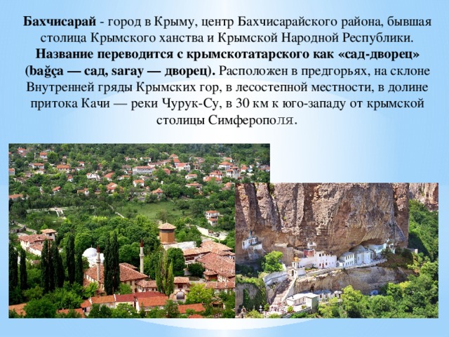 Бахчисарай - город в Крыму, центр Бахчисарайского района, бывшая столица Крымского ханства и Крымской Народной Республики. Название переводится с крымскотатарского как «сад-дворец» (bağça — сад, saray — дворец). Расположен в предгорьях, на склоне Внутренней гряды Крымских гор, в лесостепной местности, в долине притока Качи — реки Чурук-Су, в 30 км к юго-западу от крымской столицы Симферопо ля.