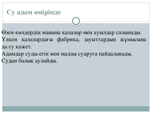 Су адам өмірінде Өзен-көлдердің маңына қалалар мен ауылдар салынады. Үлкен қалалардағы фабрика, зауыттардың жұмысына  да су қажет. Адамдар суды егін мен малды суаруға пайдаланады. Судан балық аулайды.