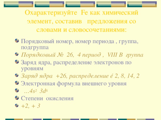 Охарактеризуйте Fe как химический элемент, составив предложения со словами и словосочетаниями: Порядковый номер, номер периода , группа, подгруппа Порядковый № 26, 4 период , VIII В группа Заряд ядра, распределение электронов по уровням Заряд ядра +26, распределение é 2, 8, 14, 2 Электронная формула внешнего уровня  … 4 s 2 3d 6 Степени окисления +2, + 3