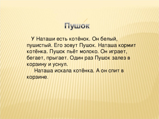 У Наташи есть котёнок. Он белый, пушистый. Его зовут Пушок. Наташа кормит котёнка. Пушок пьёт молоко. Он играет, бегает, прыгает. Один раз Пушок залез в корзину и уснул.  Наташа искала котёнка. А он спит в корзине .