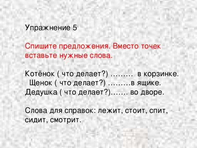 Упражнение 5 Спишите предложения. Вместо точек вставьте нужные слова. Котёнок ( что делает?) ……… в корзинке. Щенок ( что делает?) ………в ящике. Дедушка ( что делает?)……. во дворе. Слова для справок: лежит, стоит, спит, сидит, смотрит.