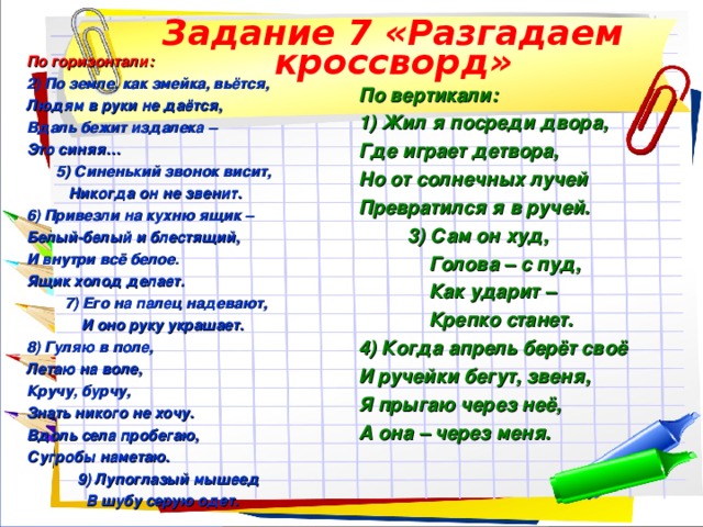 Задание 7 «Разгадаем кроссворд» По горизонтали: 2) По земле, как змейка, вьётся, Людям в руки не даётся, Вдаль бежит издалека – Это синяя…  5) Синенький звонок висит,  Никогда он не звенит. 6) Привезли на кухню ящик – Белый-белый и блестящий, И внутри всё белое. Ящик холод делает.  7) Его на палец надевают,  И оно руку украшает. 8) Гуляю в поле, Летаю на воле, Кручу, бурчу, Знать никого не хочу. Вдоль села пробегаю, Сугробы наметаю.  9) Лупоглазый мышеед  В шубу серую одет. По вертикали: 1) Жил я посреди двора, Где играет детвора, Но от солнечных лучей Превратился я в ручей.  3) Сам он худ,  Голова – с пуд,  Как ударит –  Крепко станет. 4) Когда апрель берёт своё И ручейки бегут, звеня, Я прыгаю через неё, А она – через меня.