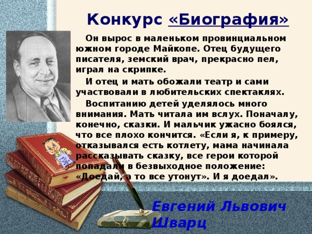 Конкурс «Биография»  Он вырос в маленьком провинциальном южном городе Майкопе. Отец будущего писателя, земский врач, прекрасно пел, играл на скрипке.  И отец и мать обожали театр и сами участвовали в любительских спектаклях.  Воспитанию детей уделялось много внимания. Мать читала им вслух. Поначалу, конечно, сказки. И мальчик ужасно боялся, что все плохо кончится. «Если я, к примеру, отказывался есть котлету, мама начинала рассказывать сказку, все герои которой попадали в безвыходное положение: «Доедай, а то все утонут». И я доедал».  Евгений Львович Шварц