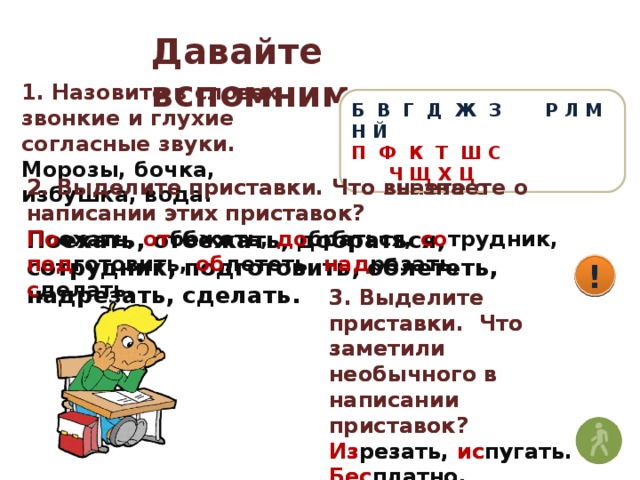 Давайте вспомним 1. Назовите в словах звонкие и глухие согласные звуки. Морозы, бочка, избушка, вода. Б В Г Д Ж З Р Л М Н Й П Ф К Т Ш С Ч Щ Х Ц 2. Выделите приставки. Что вы знаете о написании этих приставок? 2. Выделите приставки. Что знаете о написании этих приставок? Поехать, отбежать, добраться, сотрудник, подготовить, облететь, надрезать, сделать. По ехать, от бежать, до браться, со трудник, под готовить, об лететь, над резать, с делать. ! ! 3. Выделите приставки. Что заметили необычного в написании приставок? 3. Выделите приставки. Что заметили необычного в написании приставок? Изрезать, испугать. Бесплатно, безрадостно. Распилить, разрезать. Из резать, ис пугать. Бес платно, без радостно. Рас пилить, раз резать.