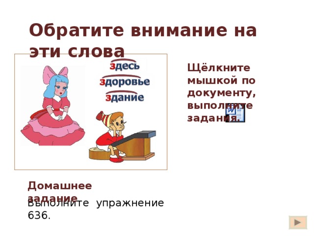 Обратите внимание на эти слова Щёлкните мышкой по документу, выполните задания. Есть три слова в русском языке, в которых буква  З  напоминает приставку. Запомните эти слова.  Запишите их. Здесь, здание, здоровье. Найдите слова с приставками. избежать здесь сдать здоровье здание Вставьте нужные буквы.  дешний житель,  гореть дотла, новое  дание, желаю  дравия,  доровый ребёнок, лежит  десь. Вы сказали: «  дравствуйте! »  Отчего же на капельку солнца прибавилось в мире? Отчего же на капельку радостней  делалась жизнь? Игра «Третий лишний». Выпишите слово без приставки. Сбросить, сжаться, здание. Разбитый, разваленный, разный. Исследовать, история, издавать.  из  13 Домашнее задание Выполните упражнение 636.