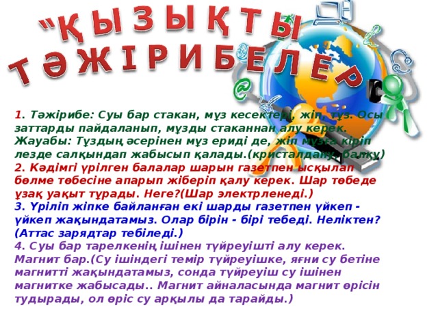 1 . Тәжірибе: Суы бар стакан, мұз кесектері, жіп, тұз. Осы заттарды пайдаланып, мұзды стаканнан алу керек.  Жауабы: Тұздың әсерінен мұз ериді де, жіп мұзға кіріп лезде салқындап жабысып қалады.(кристалдану, балқу)  2. Кәдімгі үрілген балалар шарын газетпен ысқылап бөлме төбесіне апарып жіберіп қалу керек. Шар төбеде ұзақ уақыт тұрады. Неге?(Шар электрленеді.)  3. Үріліп жіпке байланған екі шарды газетпен үйкеп - үйкеп жақындатамыз. Олар бірін - бірі тебеді. Неліктен? (Аттас зарядтар тебіледі.)  4. Суы бар тарелкенің ішінен түйреуішті алу керек. Магнит бар.(Су ішіндегі темір түйреуішке, яғни су бетіне магнитті жақындатамыз, сонда түйреуіш су ішінен магнитке жабысады.. Магнит айналасында магнит өрісін тудырады, ол өріс су арқылы да тарайды.)