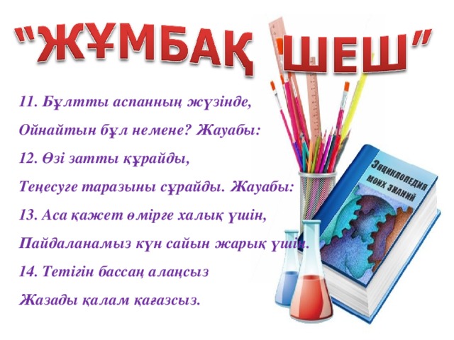 11. Бұлтты аспанның жүзінде,  Ойнайтын бұл немене? Жауабы:  12. Өзі затты құрайды,  Теңесуге таразыны сұрайды. Жауабы:  13. Аса қажет өмірге халық үшін,  Пайдаланамыз күн сайын жарық үшін. 14. Тетігін бассаң алаңсыз  Жазады қалам қағазсыз.